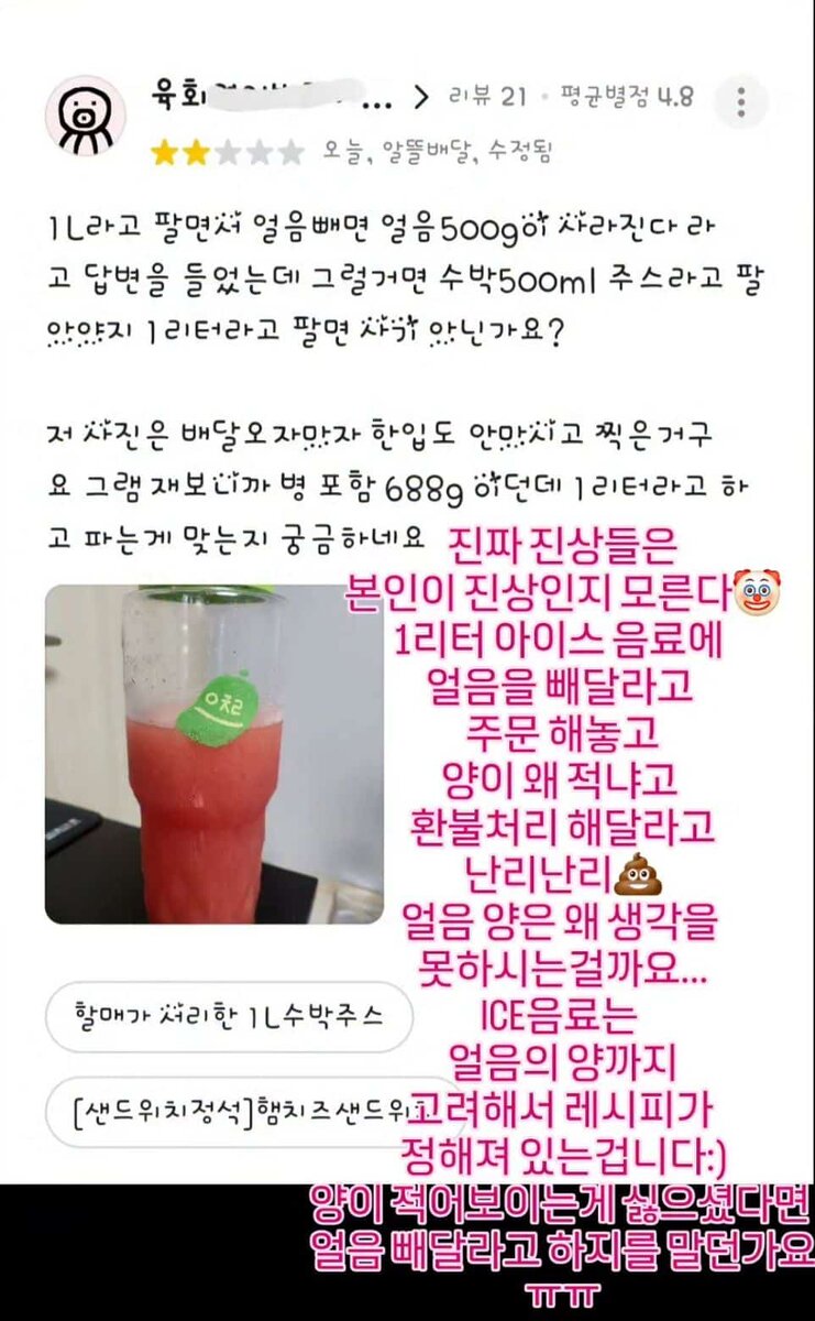   Отзыв покупателя: 
⭐️⭐️☆☆☆   
«Сказали, что если убрать лёд, напиток 1 литр уменьшится на 500 г, потому что лёд составляет половину. Но тогда зачем продавать это как 1 литр арбуза? Это же не 1 литр!   
Я сфоткал напиток сразу после доставки, даже не отпив. Вес вместе с бутылкой — 688 г. Это точно соответствует заявленному литру?»   
 
Ответ владельца (розовый текст): 
«Такие “проблемные” клиенты даже не понимают, что они проблемные 🤡   
Заказывают 1 литр айс-напитка БЕЗ льда, а потом устраивают истерику, мол, почему так мало, и требуют возврат 💩   
Почему вы не учитываете вес льда?..   
В ICE-напитках лёд входит в состав и количество! Рецепт рассчитан с учетом льда :)   
Если вы не хотите, чтобы напиток выглядел “мало”, то зачем заказывать БЕЗ льда?.. ㅠㅠ»