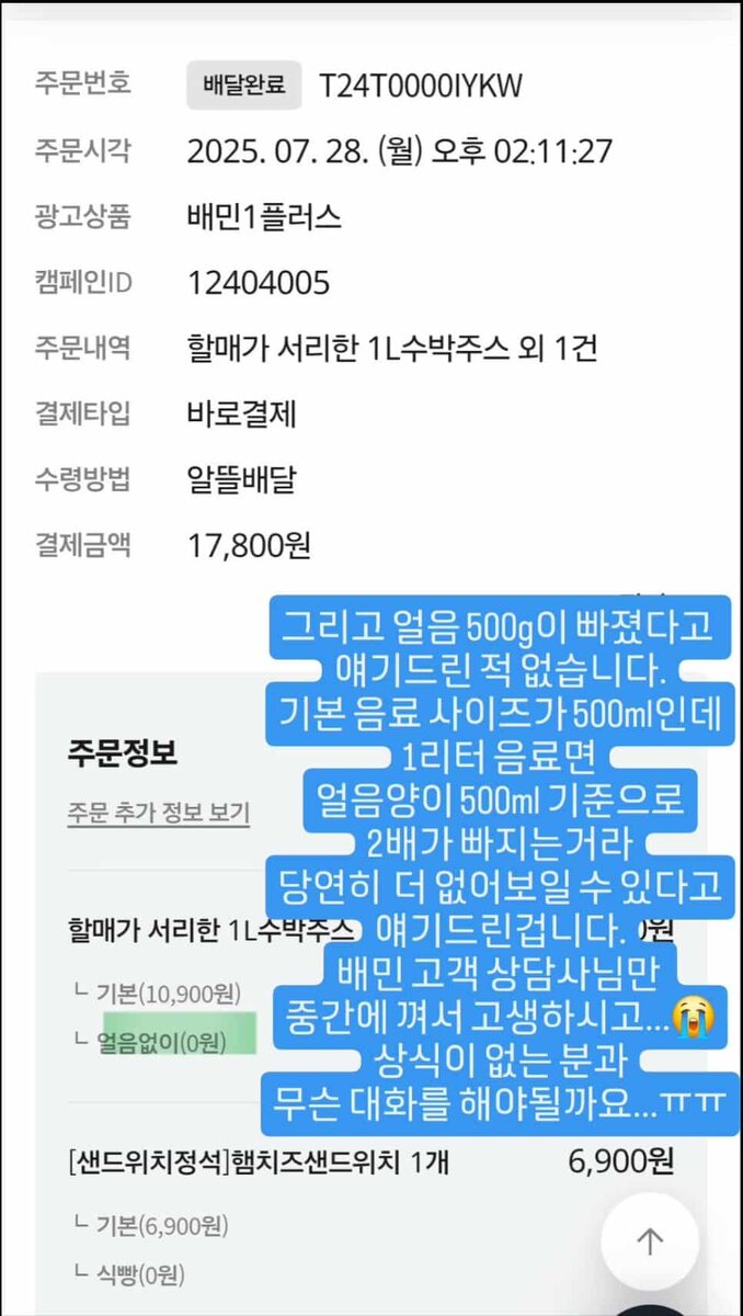   Информация о заказе: 
Номер заказа: T24T000IYKW   
Дата: 28 июля 2025, 14:11   
Продукт: «1 л арбузного сока, как делает бабушка»   
Цена: 17,800 вон (включая сэндвич)   
Метод доставки: Baemin Express   
 
Комментарий владельца (на синем фоне): 
«Я нигде не говорил, что из напитка убрали ровно 500 г льда.   
Базовый размер напитка — 500 мл. Если вы заказываете 1 литр, и просите убрать лёд, то да, объём визуально будет меньше.   
Потому что в расчёте с льдом этот объём и достигается.   
Службе поддержки Baemin тоже досталось из-за этого… 😭   
Как объяснить человеку, у которого нет понимания о том, как «устроен» напиток со льдом… ㅠㅠ»