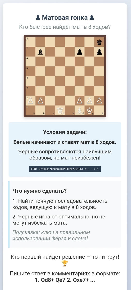 ### **♟ Шахматная викторина "Мат в 8 ходов" ♟**  


**FEN:** `8/1b4p1/8/8/8/8/PP3PPP/3Q1BK1 w - - 0 1`  

---

### **🔥 Прикол для подписчиков:**  
*"Когда твой ферзь застрял в углу, а король противника уже чувствует себя неуютно... 😏  
Не переживайте, если не найдёте мат сразу — даже Каспаров однажды потратил 40 минут на подобную позицию!  

А это только **первая** головоломка из нашей новой рубрики. Дальше будет **горячее**: маты в стиле «ниндзя», задачи с подвохом и даже шахматные мемы. Оставайтесь на связи! ♟️🔥"*  

---

### **📜 Исторический факт:**  
*В 1959 году гроссмейстер Рашид Нежметдинов поставил мат в 8 ходов, пожертвовав ферзя. Судья даже не заметил комбинацию и хотел засчитать ему поражение — пришлось демонстрировать решение на другой доске!*  

---

### **📌 Важно:**  
• Ответы пишите в формате: **1. Qd8+ Qe7 2. Qxe7+ ...**  
• Следующая викторина — с **неожиданным поворотом** (следите за новыми постами!).  

**P.S.** *"Шахматы — это как жизнь, только тут можно переиграть и поставить мат наглецу. 😈"*  

