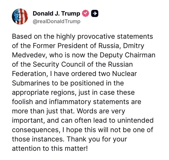 Учитывая крайне провокационные заявления бывшего президента России Дмитрия Медведева, который сейчас занимает пост заместителя председателя Совета безопасности Российской Федерации, я отдал приказ о размещении двух атомных подводных лодок в соответствующих регионах — на случай, если эти глупые и подстрекательские заявления окажутся не просто словами. Слова имеют большое значение и часто могут привести к непреднамеренным последствиям. Надеюсь, что в этом случае до этого не дойдёт. Благодарю за внимание к этому вопросу!
