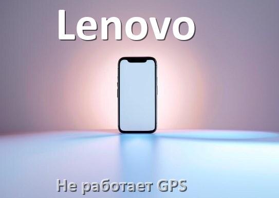 
Почему на телефоне Lenovo не работает GPS и что делать