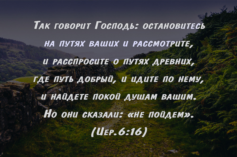 Так говорит Господь: остановитесь на путях ваших и рассмотрите, и расспросите о путях древних, где путь добрый, и идите по нему, и найдете покой душам вашим. Но они сказали: «не пойдем».
(Иер.6:16)