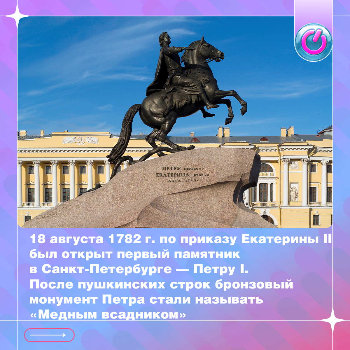 18 августа 1782 г. по приказу Екатерины II был открыт первый памятник в Санкт-Петербурге — Петру I. Автором грандиозной скульптуры стал француз Фальконе, которого порекомендовали императрице Дидро и Вольтер. На постаменте начертано: «Петру Первому - Екатерина Вторая». После пушкинских строк бронзовый монумент Петра стали называть «Медным всадником»
