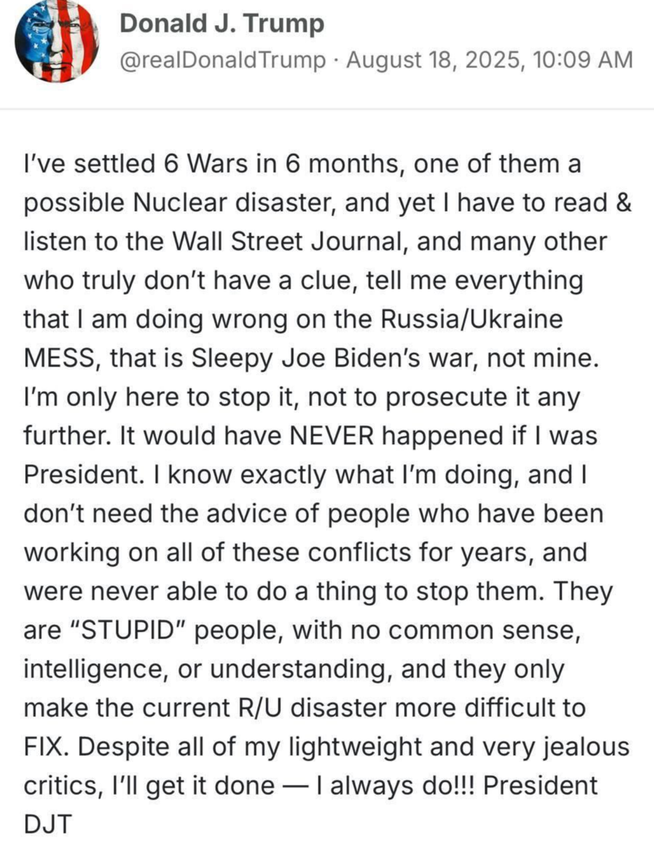 Я уладил 6 войн за 6 месяцев, одна из которых – потенциальная ядерная катастрофа, и при этом мне приходится читать и слушать Wall Street Journal и многих других, кто действительно не имеет ни малейшего понятия, которые указывают мне на все мои ошибки в российско-украинском БАРДАКЕ, который является войной Сонного Джо Байдена, а не моей. Я здесь только для того, чтобы остановить это, а не для того, чтобы продолжать. Этого бы НИКОГДА не случилось, будь я президентом. Я точно знаю, что делаю, и мне не нужны советы людей, которые годами работали над всеми этими конфликтами и так и не смогли ничего сделать, чтобы их остановить. Они "ГЛУПЫЕ" люди, без здравого смысла, ума и понимания, и они только усложняют ИСПРАВЛЕНИЕ нынешней катастрофы с Россией и Украиной. Несмотря на всех моих легкомысленных и очень завистливых критиков, я это сделаю – я всегда это делаю!