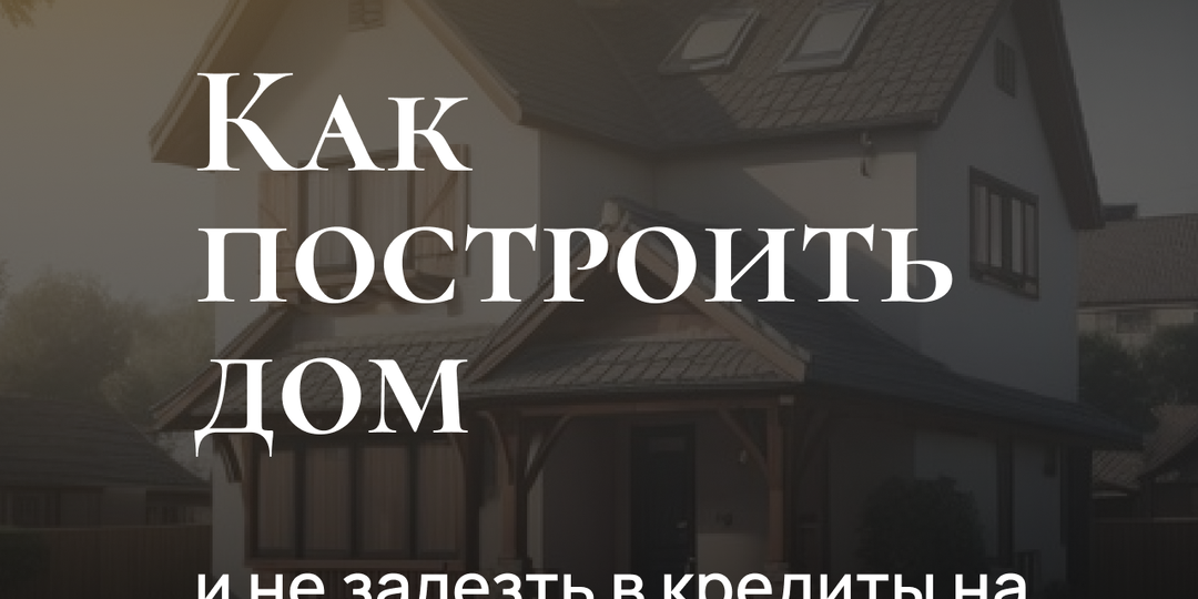 Как построить дом и не залезть в кредиты на 20 лет