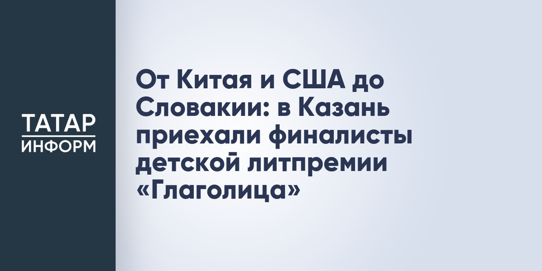 От Китая и США до Словакии: в Казань приехали финалисты детской литпремии «Глаголица»