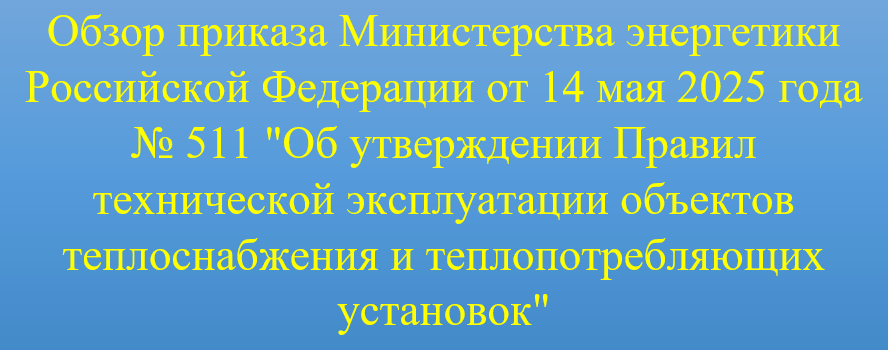 Небольшой разбор основных положений, разделов приказа Министерства энергетики Российской Федерации от 14 мая 2025 года № 511 "Об утверждении Правил технической эксплуатации объектов теплоснабжения и теплопотребляющих установок"