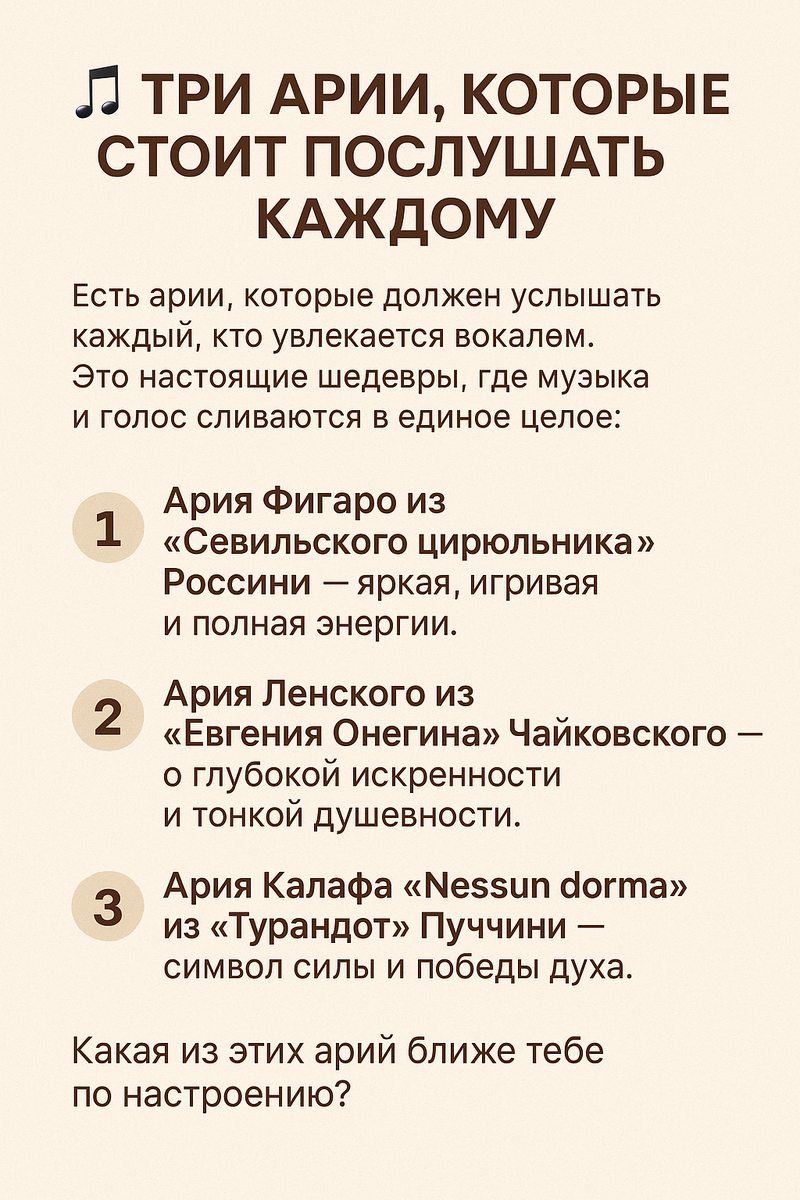 Три арии, которые стоит послушать каждому. Есть арии, которые должен услышать каждый, кто увлекается вокалом.
Это настоящие шедевры, где музыка и голос сливаются в единое целое.

1️⃣ Ария Фигаро из «Севильского цирюльника» Россини — яркая, игривая и полная энергии.
2️⃣ Ария Ленского из «Евгения Онегина» Чайковского — о глубокой искренности и тонкой душевности.
3️⃣ Ария Калафа «Nessun dorma» из «Турандот» Пуччини — символ силы и победы духа.

Какая из этих арий ближе тебе по настроению?