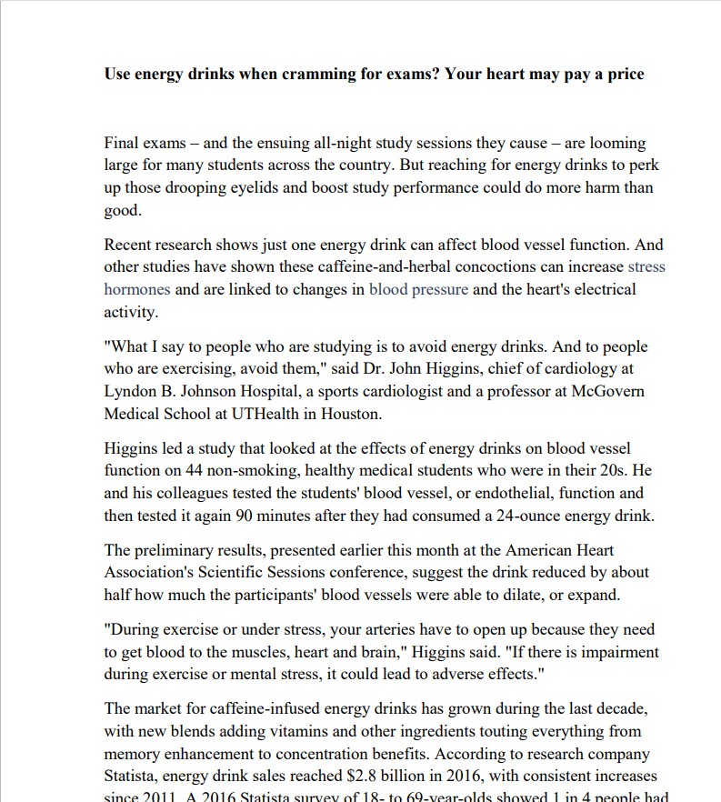Употребляете энергетические напитки при подготовке к экзаменам? Ваше сердце может поплатиться за это.
Выпускные экзамены и связанные с ними ночные занятия становятся все более актуальными
для многих студентов по всей стране. Но употребление энергетических напитков для поднятия
тонуса и повышения успеваемости может принести больше вреда, чем
пользы.
Недавние исследования показали, что даже один энергетический напиток может повлиять на функцию кровеносных сосудов. А
другие исследования показали, что эти смеси с кофеином и травами могут повышать
уровень гормонов стресса и связаны с изменениями кровяного давления и электрической
активности сердца.
"Что я говорю людям, которые учатся, так это избегать энергетических напитков. А людям
, которые занимаются физическими упражнениями, рекомендуется избегать их", - сказал доктор Джон Хиггинс, заведующий кардиологическим отделением
Линдон Б. Джонсон, спортивный кардиолог и профессор больницы Макговерна
Медицинская школа UTHealth в Хьюстоне.
Хиггинс руководил исследованием, в ходе которого изучалось влияние энергетических напитков на
функцию кровеносных сосудов у 44 некурящих, здоровых студентов-медиков, которым было за 20. Он
и его коллеги проверили у студентов функцию кровеносных сосудов, или эндотелия, и
затем протестировали его еще раз через 90 минут после того, как выпили 24 унции энергетического напитка.
Предварительные результаты, представленные ранее в этом месяце в American Heart
Конференция ассоциации "Научные сессии" предполагает, что употребление напитка уменьшило примерно
вдвое то, насколько кровеносные сосуды участников смогли расшириться.
"Во время физических упражнений или при стрессе ваши артерии должны раскрыться, потому что им необходимо
доставлять кровь к мышцам, сердцу и мозгу", - говорит Хиггинс. "Если
во время физических упражнений или умственного стресса возникают нарушения, это может привести к неблагоприятным последствиям".
За последнее десятилетие рынок энергетических напитков, содержащих кофеин, вырос
