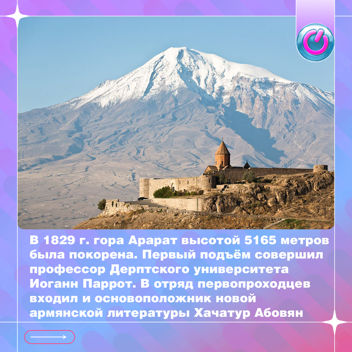 В 1829 г. гора Арарат высотой 5165 метров была покорена. Первый подъём совершил профессор Дерптского университета Иоганн Паррот. В отряд первопроходцев входил и основоположник новой армянской литературы Хачатур Абовян. Согласно Ветхому Завету, во время Всемирного потопа гора стала пристанищем для ковчега праведника Ноя и каждой твари по паре. С 1921 г. территория, на которой находится гора, перешла к Турции, но она осталась главным национальным символом Армении.