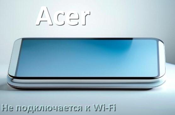
Почему телефон Acer не подключается к Wi-Fi и что делать