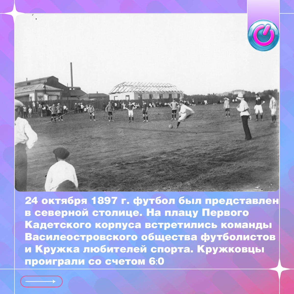 Футбол как вид спорта впервые в России упомянут в газете "Петербургский листок" за 1893 год. Спустя несколько лет, 24 октября 1897 г. новая спортивная игра была представлена в северной столице. На плацу Первого Кадетского корпуса встретились команды Василеостровского общества футболистов и Кружка любителей спорта. История не запомнила авторов забитых голов первого матча. Известно лишь то, что кружковцы проиграли со счетом 6:0.