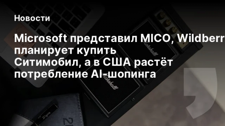    Microsoft представил MICO, Wildberries планирует купить Ситимобил, а в США растёт потребление AI‑шопинга
