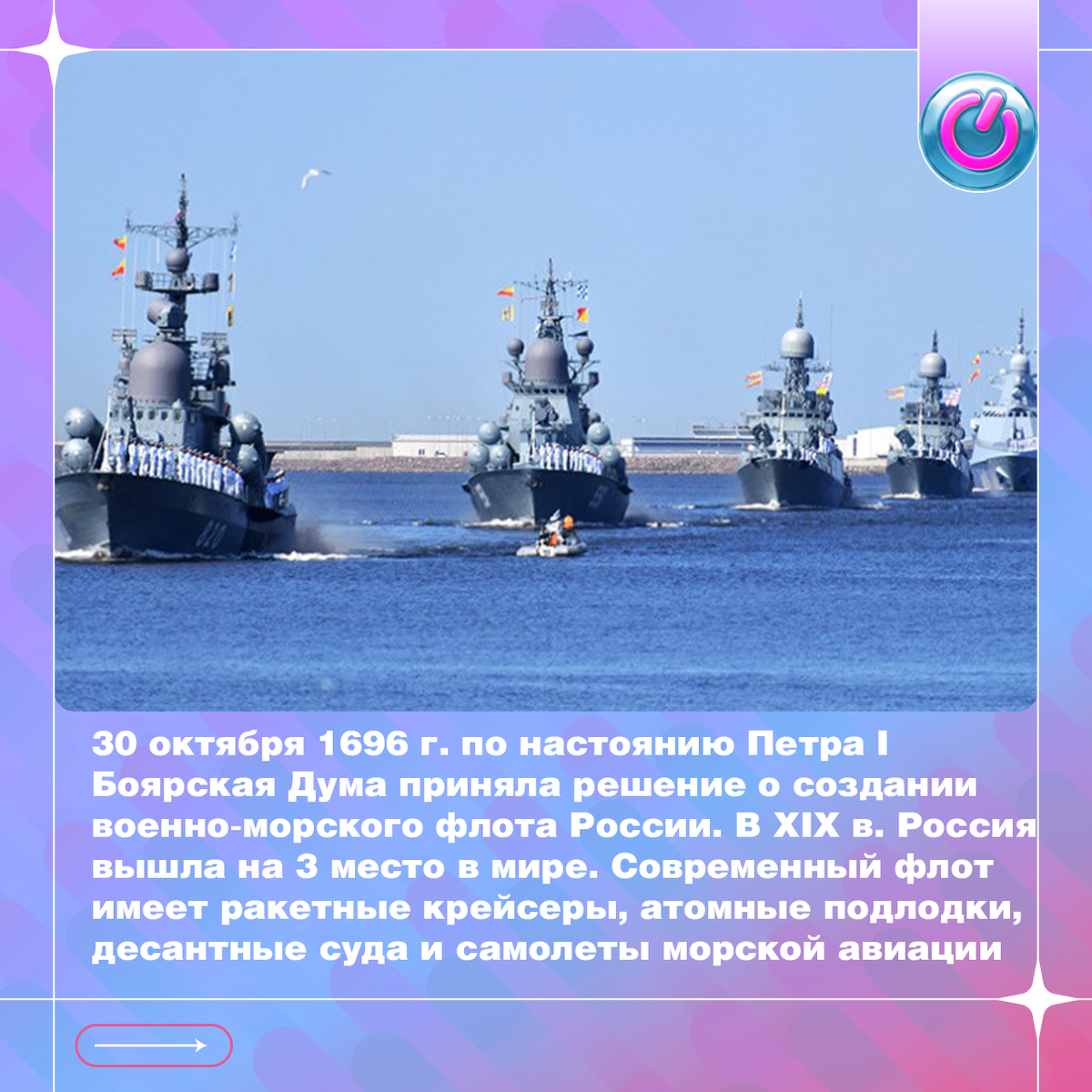 30 октября 1696 г. по настоянию Петра I Боярская Дума приняла решение о создании военно-морского флота России. В стране началось военное кораблестроение. В ХIХ в. Россия вышла на 3 место в мире. Современный Российский военно-морской флот имеет ракетные крейсеры, атомные подлодки, десантные суда и самолеты морской авиации