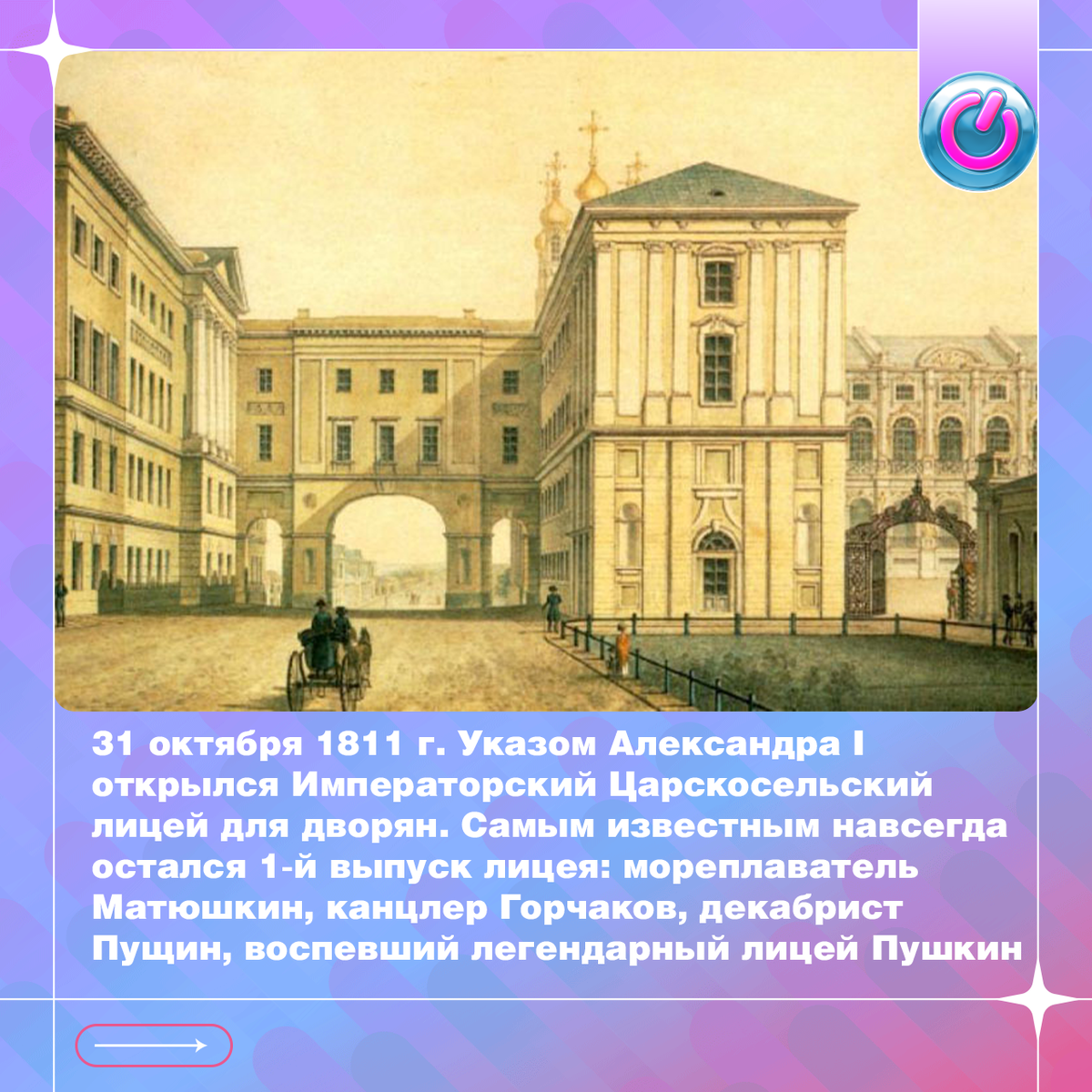 31 октября 1811 г. Указом Александра I открылся Императорский Царскосельский лицей для дворян. Подростков принимали для 6-летнего обучения науке, искусству и даже гимнастике. Самым известным навсегда остался 1-й выпуск лицея, его гордость: мореплаватель Матюшкин, канцлер Горчаков, декабрист Пущин, директор Императорской библиотеки Корф, поэты Дельвиг, Кюхельбекер и воспевший легендарный лицей Пушкин