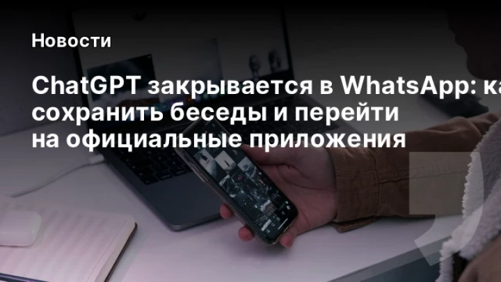    ChatGPT закрывается в WhatsApp: как сохранить беседы и перейти на официальные приложения