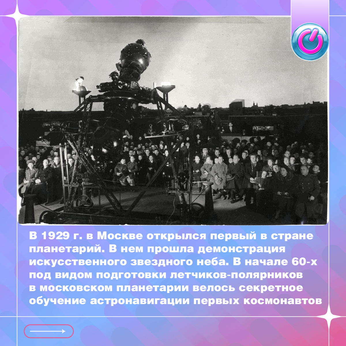 В 1929 г. в Москве открылся первый в стране планетарий. В нем прошла демонстрация искусственного звездного неба. На события отозвался Маяковский: «Пролетарка, пролетарий, заходите в планетарий!» Для публики здесь читали просветительские лекции, а звездный театр поставил пьесы «Галилей», «Джордано Бруно» и «Коперник». Кроме того, научные сотрудники создали прибор «восходящее солнце». В начале 60-х под видом подготовки летчиков-полярников в московском планетарии велось секретное обучение астронавигации первых космонавтов.