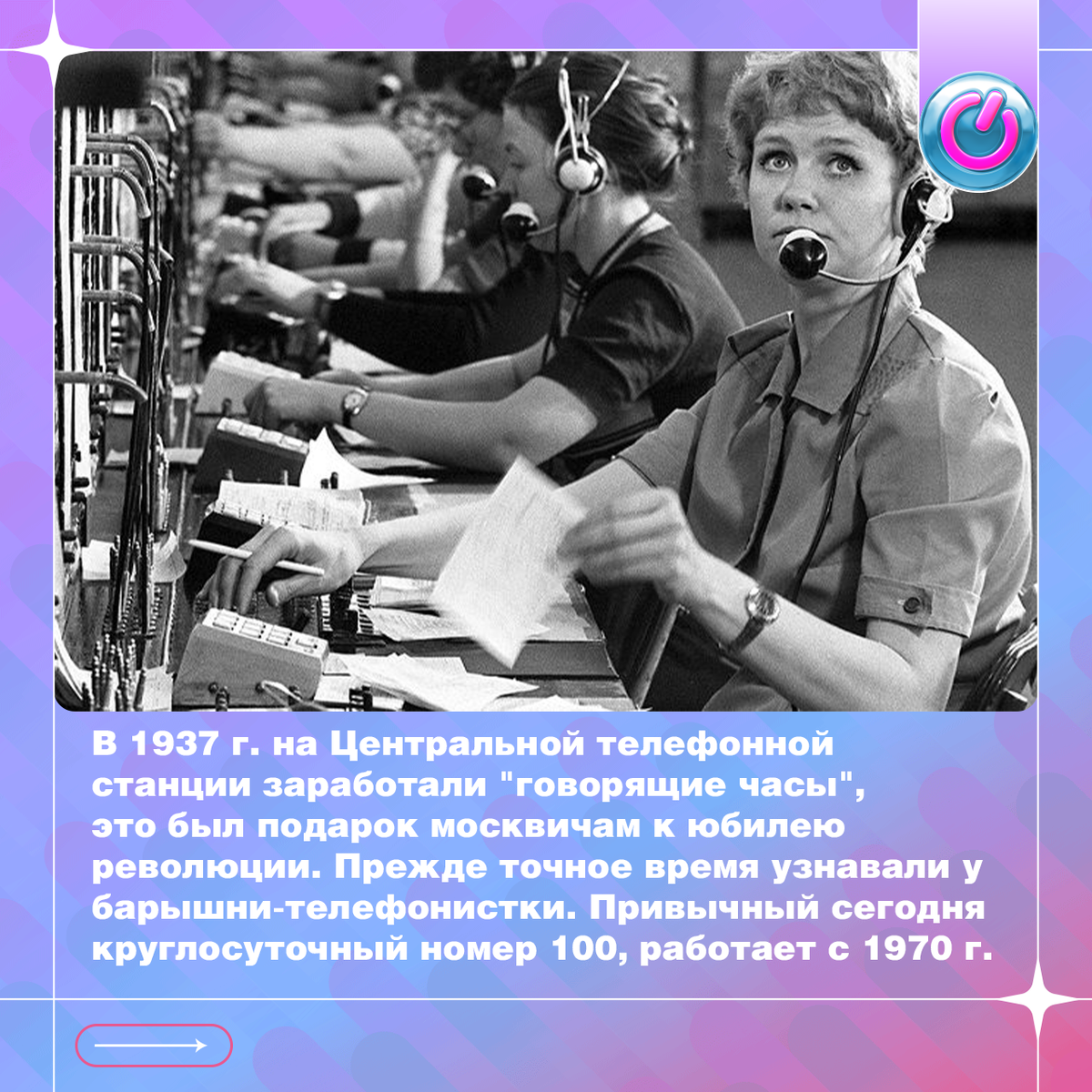 В 1937 г. на Центральной телефонной станции заработали"говорящие часы", это был подарок москвичам к юбилею революции. Прежде точное время узнавали у барышни-телефонистки. С появлением авто-информатора каждая АТС выделяла номер, позвонив на который следовало произнести кодовое слово "время". Привычный сегодня круглосуточный номер "100", работает с 1970 г. и так же обслуживает абонентов сотовой связи