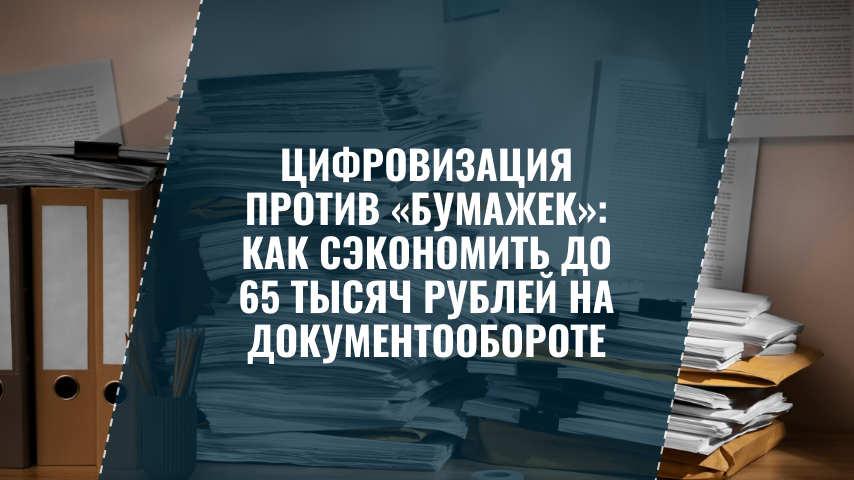 Цифровизация против «бумажек»: как сэкономить до 65 тысяч рублей на документообороте