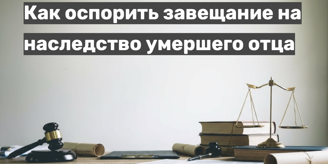 Как оспорить завещание на наследство умершего отца: юридическая инструкция