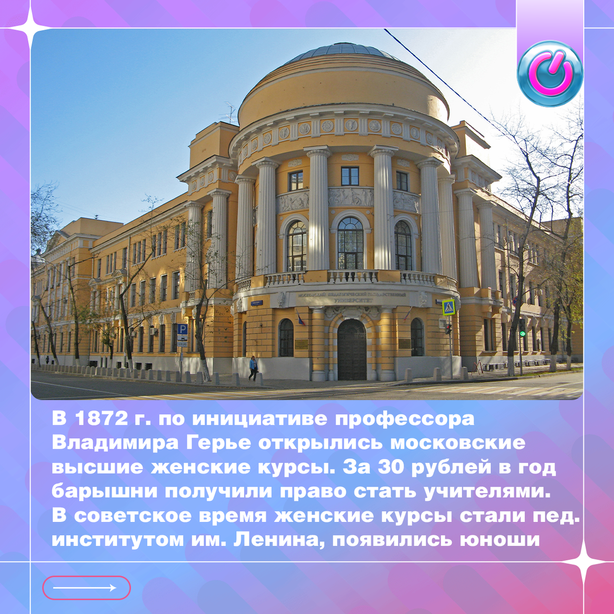 В 1872 г. по инициативе профессора Владимира Герье открылись московские высшие женские курсы. За 30 рублей в год барышни получили право стать учителями. В советское время женские курсы стали пед. институтом им. Ленина, появились юноши. Студенты Юрий Визбор и Юлий Ким именно здесь запели под гитару, из-за чего вуз в шутку назвали государственным поющим институтом. Сегодня он переименован в университет, но девушек здесь по-прежнему больше
