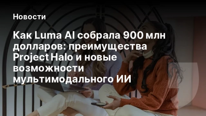    Как Luma AI собрала 900 млн долларов: преимущества Project Halo и новые возможности мультимодального ИИ