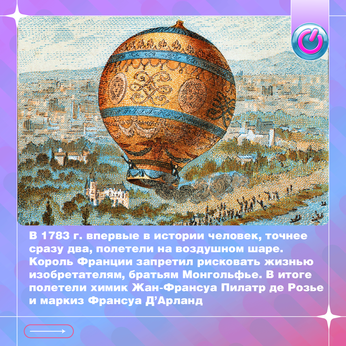 В 1783 г. впервые в истории человек, точнее сразу два, полетели на воздушном шаре. Изобретатели, братья Монгольфье, планировали пройти испытания сами, но король Франции запретил им рисковать жизнью. В воздушное путешествие отправились химик Жан-Франсуа Пилатр де Розье и маркиз Франсуа Д’Арланд. Они поднялись на высоту 915 метров и за 25 минут преодолели расстояние в 9 км. Так человечество научилось летать.