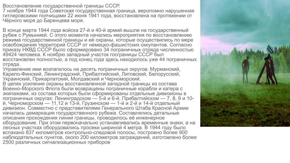 Восстановление государственной границы СССР.
7 ноября 1944 года Советская государственная граница, вероломно нарушенная гитлеровскими полчищами 22 июня 1941 года, восстановлена на всём протяжении от Чёрного до Баренцева морей». 

В конце марта 1944 года войска 27-й и 40-й армий вышли на государственный рубеж с Румынией. С этого момента начались мероприятия по восстановлению режима государственной границы и её охраны, которые осуществились по мере освобождения территорий СССР от немецко-фашистских оккупантов. Согласно приказу НКВД СССР было сформировано 34 пограничных отряда численностью 49424 человека. К ноябрю западный участок госграницы СССР был восстановлен полностью, а под конец года здесь находилось уже 44 пограничных отряда.
Управление ими возлагалось на десять пограничных округов: Мурманский, Карело-Финский, Ленинградский, Прибалтийский, Литовский, Белорусский, Украинский, Прикарпатский, Молдавский и Черноморский. 
В целях усиления охраны восстановленной западной границы из состава Военно-Морского Флота были возвращены пограничные корабли и катера с экипажами, из состава которых были сформированы отдельные дивизионы в пограничных округах: Ленинградском — 5-й и 6-й, Прибалтийском — 7, 8, 9 и 10-й, Черноморском — 11,12 и 13-й, Грузинском — 1-й и 2-й и 14-й отдельный дивизион. Совместно с представителями Генерального Штаба Красной Армии началась демаркация государственного рубежа. Составлялись детальные описания прохождения линии границы, проводилось её инженерное оборудование. При этом первоначально устанавливались временные знаки, а на лесных участках оборудовались просеки шириной 4 метра. В 1944 году было вспахано 837 километров контрольно-следовой полосы, построено более 900 наблюдательных пунктов, около 200 километров заграждений, изготовлено более 2500 различных. 