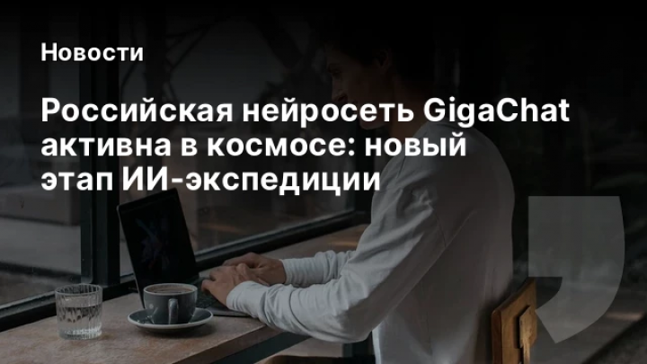    Российская нейросеть GigaChat активна в космосе: новый этап ИИ-экспедиции