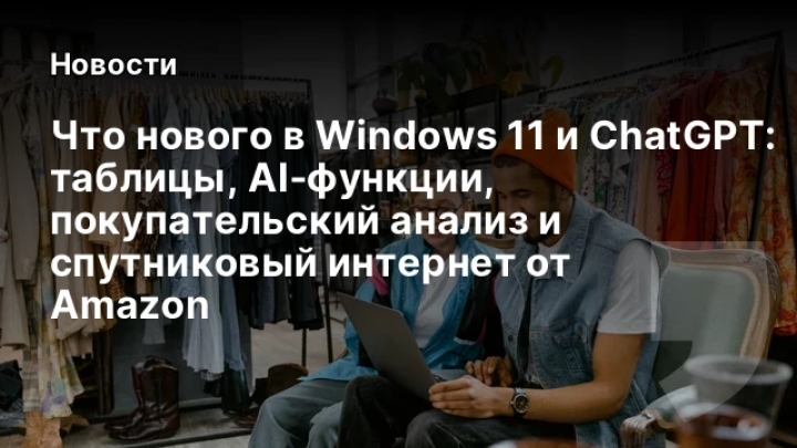   Что нового в Windows 11 и ChatGPT: таблицы, AI‑функции, покупательский анализ и спутниковый интернет от Amazon