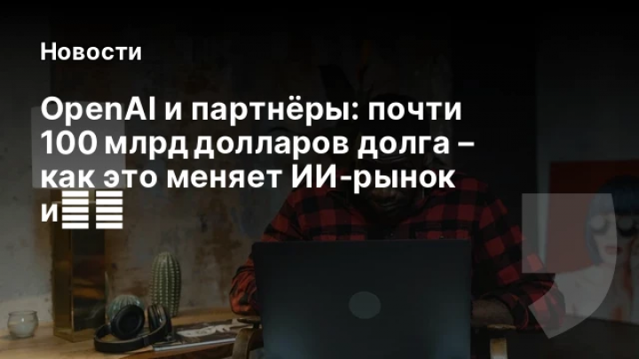    OpenAI и партнёры: почти 100 млрд долларов долга – как это меняет ИИ‑рынок и金融
