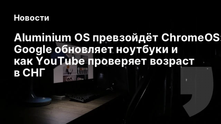    Aluminium OS превзойдёт ChromeOS: как Google обновляет ноутбуки и как YouTube проверяет возраст в СНГ