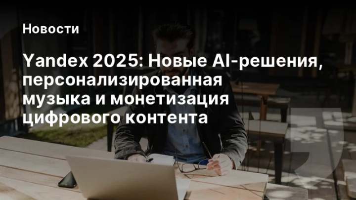    Yandex 2025: Новые AI‑решения, персонализированная музыка и монетизация цифрового контента