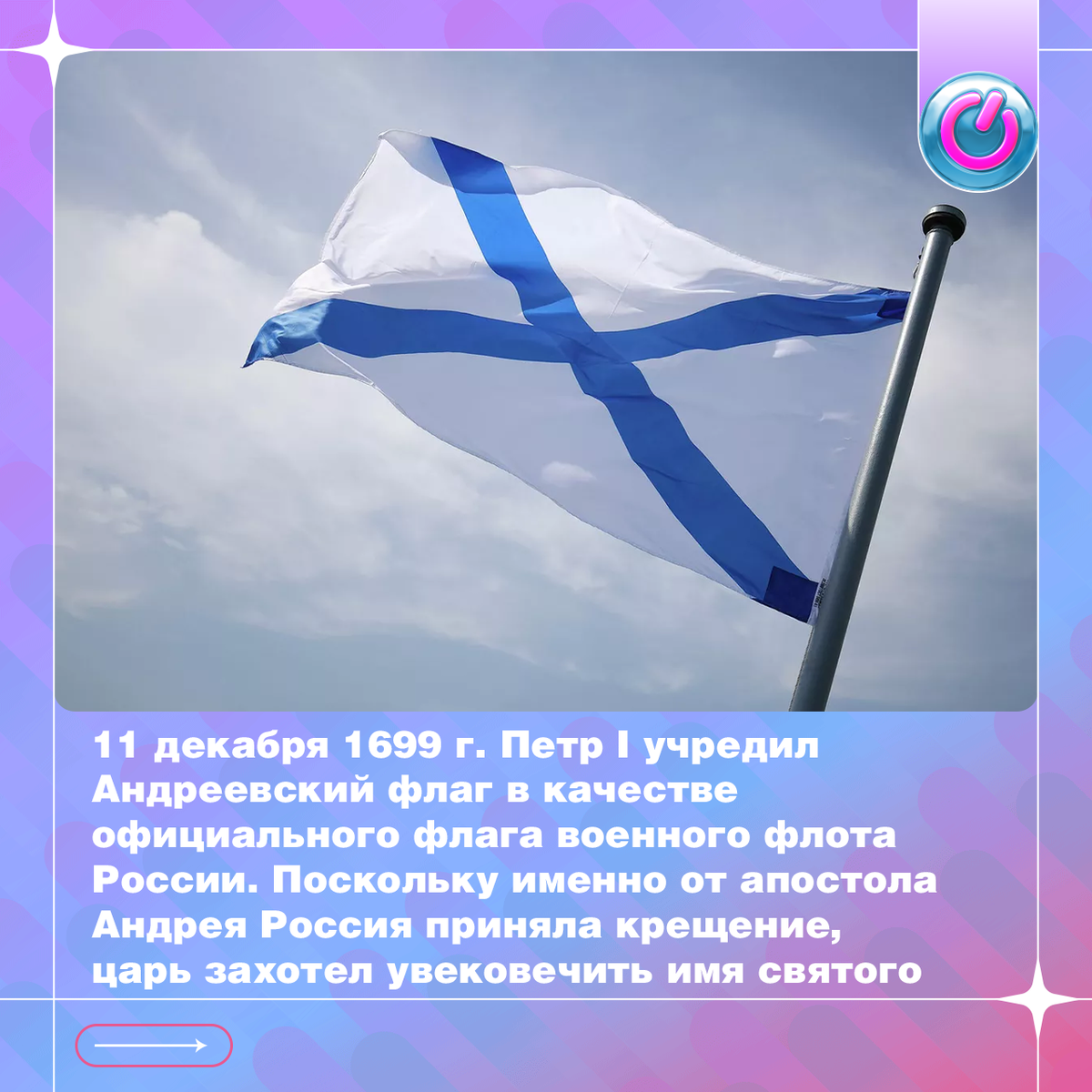 326 лет Андреевскому флагу! 11 декабря 1699 г. его учредил Петр I в качестве официального флага военного флота России. Поскольку именно от апостола Андрея Россия приняла крещение, царь захотел увековечить имя святого. Собственноручно он нарисовал белое полотнище с синим косым крестом, на каком, по преданию, распяли апостола. Андреевский флаг развевался на мачтах российских кораблей до 1917 г. и вернулся после распада СССР