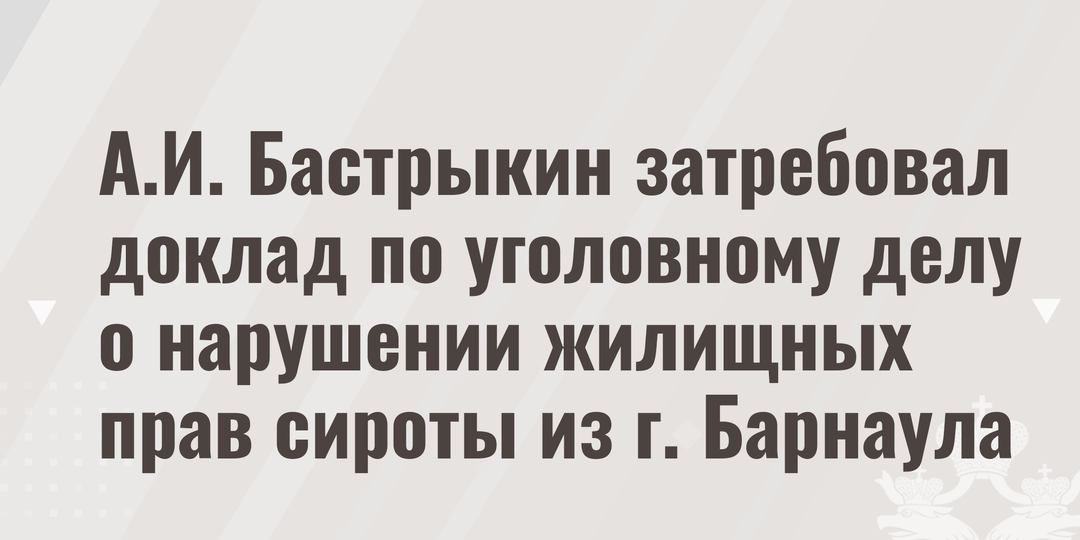 А.И. Бастрыкин затребовал доклад по уголовному делу о нарушении жилищных прав сироты из г. Барнаула