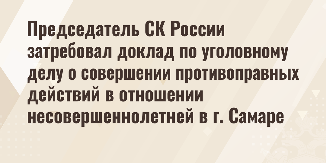 Председатель СК России затребовал доклад по уголовному делу о совершении противоправных действий в отношении несовершеннолетней в г. Самаре