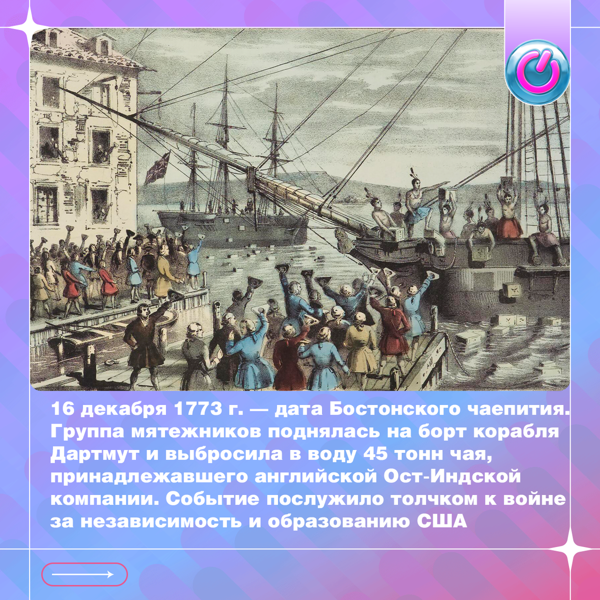 16 декабря 1773 г. — дата исторического Бостонского чаепития. В этот день американские колонисты выступили против введенного в Великобритании налога на чай. В Бостоне группа мятежников, руководимая Сэмюэлем Адамсом, поднялась на борт корабля Дартмут и выбросила в воду 45 тонн чая, принадлежавшего английской Ост-Индской компании. Раздражение вызвало то, что законы, по которым жили в Америке, писались в Лондоне. Событие послужило толчком к войне за независимость и образованию США