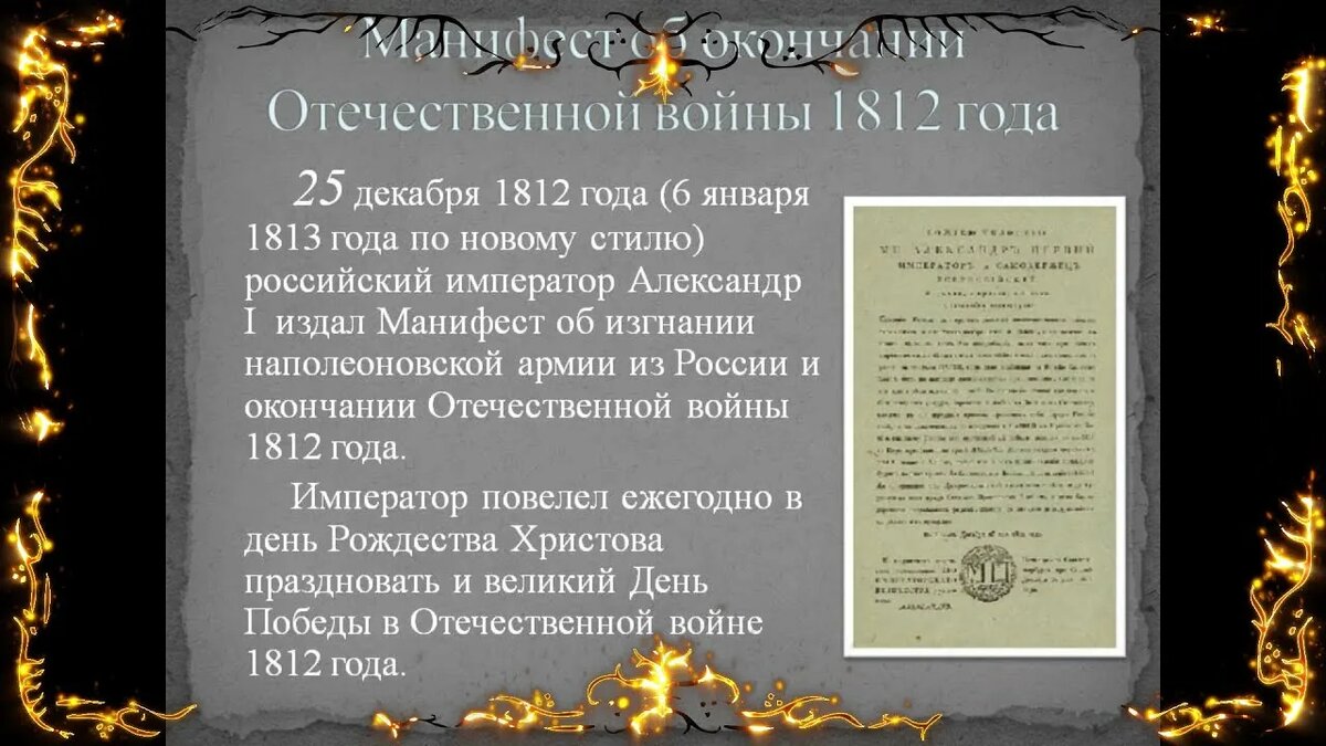 Манифест об окончании Отечественной войны 1812 года. 25 декабря 1812 года (6 января 1813 года по новому стилю) российский император Александр I издал Манифест об изгнании наполеоновской армии из России и окончании Отечественной войны 1812 года. Император повелел ежегодно в день Рождества Христова праздновать и великий День Победы в Отечественной войне 1812 года. Указом от 30 августа 1814 года император Александр I повелел отмечать 25 декабря как благодарственное празднество под названием «Рождество Спасителя нашего Иисуса Христа и воспоминание избавления Церкви и Державы Российския от нашествия галлов и с ними двадесяти язык». Эта традиция соблюдалась до последних дней Российской империи. Ежегодно в этот день не только служили благодарственные молебны и шли крестные ходы, но также устраивались смотры войскам и высочайшие приёмы, устанавливались памятники и открывались галереи картин, посвящённых Отечественной войне. "В память избавления России от нашествия французов и м ними "двунадесять языков" в Москве воздвигнут храм Христа Спасителя. На мраморных стенах этого величественного храма красуется надпись о подвигах Астраханцев в Отечественную войну. Память изгнания французов из России православная церковь, вместе с войсками, празднует ежегодно 25 декабря в день Рождества Христова". Источник: Зубарев Ф.И. Памятка 12 гренадерского Астраханского... полка / Сост. по полковым источникам подполк. Ф. Зубарев. — Москва : типо-лит. Б.О. Смирновой, 1910. — 120 с. ил.; 21. — (Юбилей государевых гренадер. 1900-1910). Страница 50.