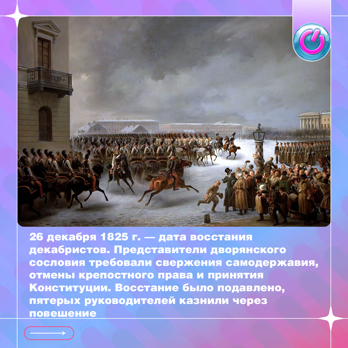 26 декабря 1825 г. — дата восстания декабристов. Представители дворянского сословия вывели на Сенатскую площадь более 3 тысяч солдат. Они требовали свержения самодержавия, отмены крепостного права и принятия Конституции. Генерал-губернатор Михаил Милорадович призвал сложить оружие, но упал сраженный пулей Петра Каховского. После чего император Николай I приказал открыть артиллерийский огонь. Восстание было подавлено, пятерых руководителей казнили через повешение.