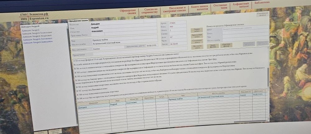 Давыдов Андрей Алексеевич - премьер-майор Астраханского пехотного полка. 15 февраля 1721 года: "Премьер-майор Давыдов Андрей Алексеев сын. 1721-го году февраля 15-го дня Астраханского полку пехотного премьер-майор Андрей Алексеев сын Давыдов сказал: В службу написан я из царедворцев и [3] стольников по разбору Его Царского
Величества в 700-м году в прапорщики в Киевский полк, жалованье получал по три
рубли на месяц, и был под Нарвою в атаке.
В 701-м году в зимнем походе с господином генералом-фельдмаршалом и кавалером Шереметевым против войск шведских, и в Лифляндии под мызою Эрестфер.
В 702 м году с вышеписанным же господином генералом фельдмаршалом в
Лифляндии ж в летнем походе на баталии под мызою Гуммельсгофом. Того ж году
под Маринбургом в атаке.
В 703-м году пожалован в адъютанты в тот же полк, жалованье получал тот же
оклад, и был под Ямбургом и в Копорье в атаке с господином генералом-фельдмаршалом Шереметевым.
В 704-м году на Амогже-реке с господином генералом-майором фон Верденым,
когда морских военных 13 судов у шведов взяли. В том же году под Дерптом в атаке
и на приступе под Нарвою. Того ж году из Киевского полку переписан в Астраханский полк пехотный тем же чином, жалованье получал тот же оклад.
В 705-м году пожалован в поручики, жалованье получал по окладу, и был в транжементе в Гродне.
В 707-м году под Быховым в атаке". Источник: Эспонтон.рф. Ссылка: https://esponton.ru/search/11727?_token=mjhujZBGAR6GI3NADc8DFHoSc6azKEh6fsFGVdE9&search=Давыдов%20Андрей&page=