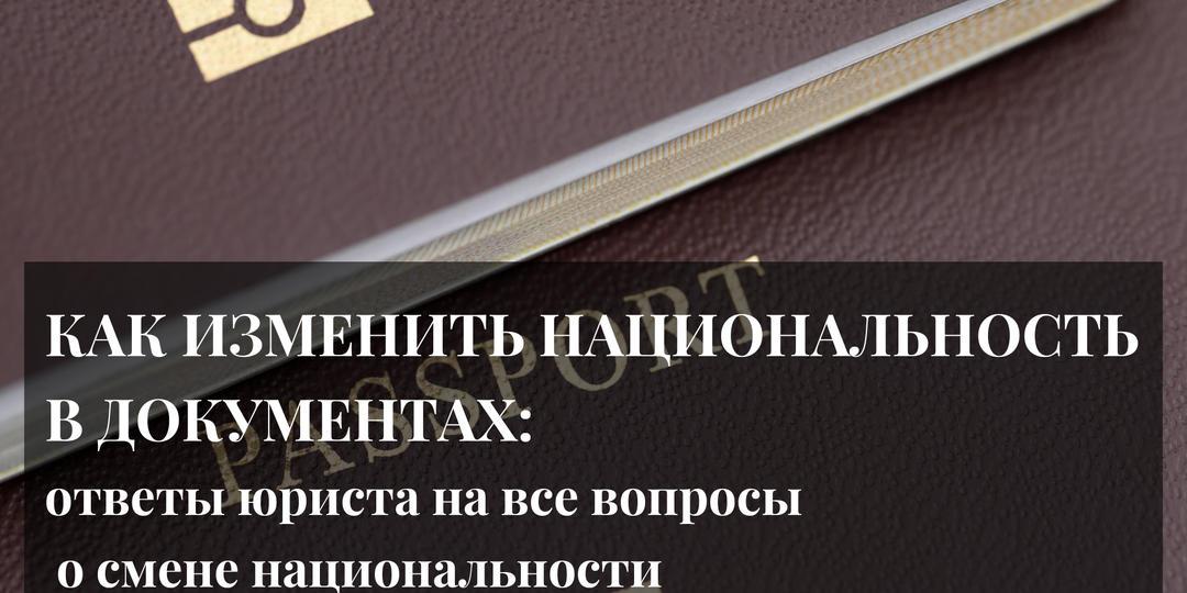 КАК ИЗМЕНИТЬ НАЦИОНАЛЬНОСТЬ В ДОКУМЕНТАХ: ответы юриста на все вопросы о смене национальности