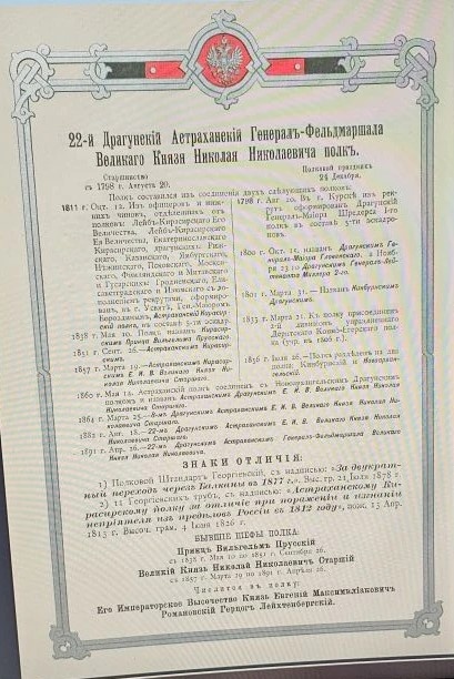 22-й Драгунскiй Астраханскiй Генералъ-Фельдмаршала Великаго Князя Николая Николаевича полкъ. Старшинство съ 1798 г. Августа 20. Полковой праздникъ 27 Декабря. Полкъ составился изъ соединенiя двухъ слѣдующихъ полковъ: 1811 г. Окт. 12. Изъ офицеровъ и нижнихъ чиновъ, отдѣленныхъ отъ полковъ: Лейбъ-Кирасирскаго Его Величества, Лейбъ-Кирасирскаго Ея Величества, Екатеринославскаго Кирасирскаго, драгунскихъ: Рижскаго, Казанскаго, Ямбургскаго, Нѣжинскаго, Псковскаго, Московскаго, Финляндскаго и Митавскаго и Гусарскихъ: Гродненскаго, Елисаветградскаго и Изюмскаго съ дополненiемъ рекрутами, сформированъ, въ г. Усвятѣ, Ген.-Маiоромъ Бороздинымъ, Астраханскiй Кирасирскiй полкъ, въ составѣ 5-ти эскадр. 1838 г. Мая 10. Полкъ названъ Кирасирским Принца Вильгельма Прусскаго. 1851 г. Сент. 26. - Астраханскимъ Кирасирскимъ. 1857 г. Марта 19. - Астраханскимъ Кирасирскимъ Е. И. В. Великаго Князя Николая Николаевича Старшаго. 1798 г. Авг. 20. Въ г. Курскѣ изъ рекрутъ сформированъ Драгунскiй Генералъ-Маiора Шредерса I-го полкъ въ составѣ 5-ти эскадроновъ. 1800 г. Окт. 15. названъ Драгунскимъ Генералъ-Маiора Гловенскаго, а Ноября 23 го Драгунскимъ Генералъ-Лейтенанта Миллера 2-го. 1801 г. Марта 31. - Названъ Кинбурнскимъ Драгунскимъ. 1833 г. Марта 21. Къ полку присоединенъ 2-й дивизiонъ упраздненнаго Дерптскаго Конно-Егерскаго полка (учр. въ 1806 г.). 1856 г. Iюля 26. - Полкъ раздѣленъ на два полка: Кинбурнскiй и Новоархангельскiй. 1860 г. Мая 14. Астраханскiй полкъ соединенъ съ Новоархангельскимъ Драгунскимъ полкомъ и названъ Астраханскимъ Драгунскимъ Е. И. В. Великаго Князя Николая Николаевича Старшаго. 1864 г. Марта 25. - 8-мъ Драгунскимъ Астраханскимъ Е. И. В. Великаго Князя Николая Николаевича Старшаго. 1882 г. Авг. 18. - 22-мъ Драгунскимъ Астраханскимъ Е. И. В. Великаго Князя Николая Николаевича Старшаго. 1891 г. Апр. 26. - 22-мъ Драгунскимъ Астраханскимъ Генералъ-Фельдмаршала Великаго Князя Николая Николаевича. Ссылка: https://rusneb.ru/catalog/000199_000009_007521622/