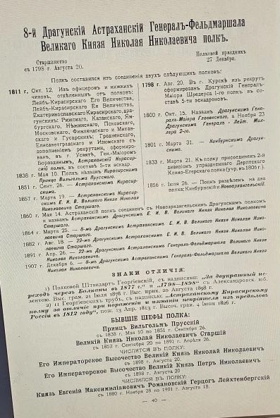 8-й Драгунскiй Астраханскiй Генералъ-Фельдмаршала Великаго Князя Николая Николаевича полкъ. Старшинство съ 1798 г. Августа 20. Полковой праздникъ 27 Декабря. Полкъ составился изъ соединенiя двухъ слѣдующихъ полковъ: 1811 г. Окт. 12. Изъ офицеровъ и нижнихъ чиновъ, отдѣленныхъ отъ полковъ: Лейбъ-Кирасирскаго Его Величества, Лейбъ-Кирасирскаго Ея Величества, Екатеринославскаго Кирасирскаго, драгунскихъ: Рижскаго, Казанскаго, Ямбургскаго, Нѣжинскаго, Псковскаго, Московскаго, Финляндскаго и Митавскаго и Гусарскихъ: Гродненскаго, Елисаветградскаго и Изюмскаго съ дополненiемъ рекрутами, сформированъ, въ г. Усвятѣ, Ген.-Маiоромъ Бороздинымъ, Астраханскiй Кирасирскiй полкъ, въ составѣ 5-ти эскадр. 1838 г. Мая 10. Полкъ названъ Кирасирским Принца Вильгельма Прусскаго. 1851 г. Сент. 26. - Астраханскимъ Кирасирскимъ. 1857 г. Марта 19. - Астраханскимъ Кирасирскимъ Е. И. В. Великаго Князя Николая Николаевича Старшаго. 1798 г. Авг. 20. Въ г. Курскѣ изъ рекрутъ сформированъ Драгунскiй Генералъ-Маiора Шредерса I-го полкъ въ составѣ 5-ти эскадроновъ. 1800 г. Окт. 15. названъ Драгунскимъ Генералъ-Маiора Гловенскаго, а Ноября 23 го Драгунскимъ Генералъ-Лейтенанта Миллера 2-го. 1801 г. Марта 31. - Названъ Кинбурнскимъ Драгунскимъ. 1833 г. Марта 21. Къ полку присоединенъ 2-й дивизiонъ упраздненнаго Дерптскаго Конно-Егерскаго полка (учр. въ 1806 г.). 1856 г. Iюля 26. - Полкъ раздѣленъ на два полка: Кинбурнскiй и Новоархангельскiй. 1860 г. Мая 14. Астраханскiй полкъ соединенъ съ Новоархангельскимъ Драгунскимъ полкомъ и названъ Астраханскимъ Драгунскимъ Е. И. В. Великаго Князя Николая Николаевича Старшаго. 1864 г. Марта 25. - 8-мъ Драгунскимъ Астраханскимъ Е. И. В. Великаго Князя Николая Николаевича Старшаго. 1882 г. Авг. 18. - 22-мъ Драгунскимъ Астраханскимъ Е. И. В. Великаго Князя Николая Николаевича Старшаго. 1891 г. Апр. 26. - 22-мъ Драгунскимъ Астраханскимъ Генералъ-Фельдмаршала Великаго Князя Николая Николаевича. 1907 г. Декабря 6. - 8-мъ Драгунскимъ Астраханскимъ .. полкомъ.