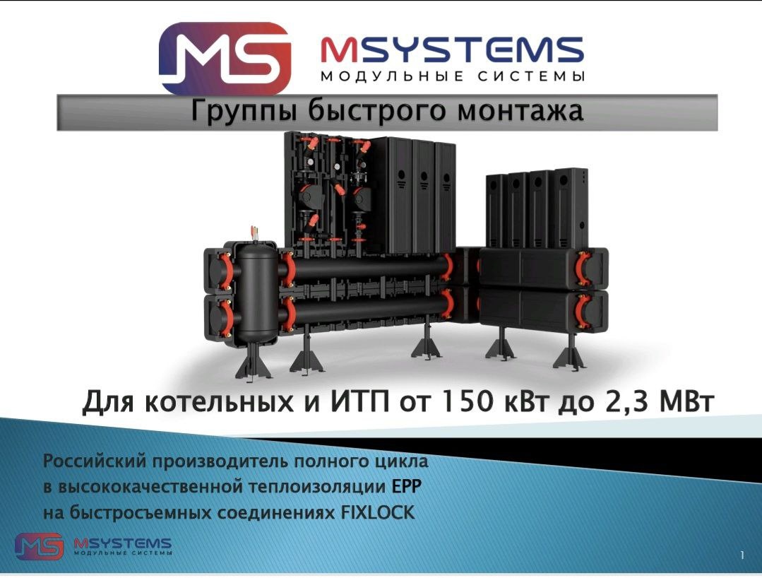 Представляем Вашему вниманию Группы быстрого монтажа MSYSTEMS для котельных от 150 кВт до 2,3 мВт. 
	Российский производитель с полным циклом производства
	 в высококачественной теплоизоляции ЕРР
	 на быстросъемных соединениях FIXLOCK
 Распределение теплоносителя от источника тепла к потребителям осуществляется через гидрострелку, распределительный коллектор и насосные группы.
