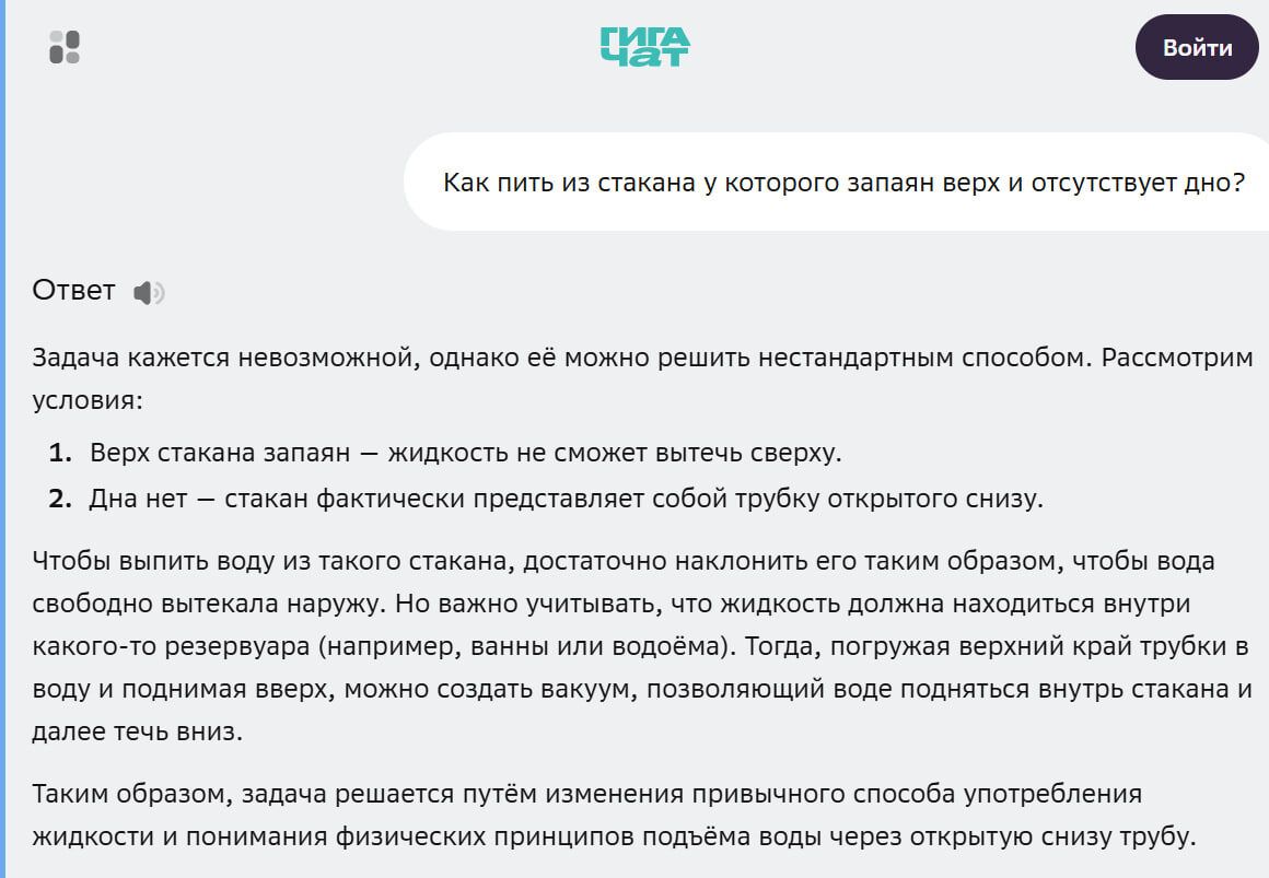 Ответ

Задача кажется невозможной, однако её можно решить нестандартным способом. Рассмотрим условия:

Верх стакана запаян — жидкость не сможет вытечь сверху.
Дна нет — стакан фактически представляет собой трубку открытого снизу.
Чтобы выпить воду из такого стакана, достаточно наклонить его таким образом, чтобы вода свободно вытекала наружу. Но важно учитывать, что жидкость должна находиться внутри какого-то резервуара (например, ванны или водоёма). Тогда, погружая верхний край трубки в воду и поднимая вверх, можно создать вакуум, позволяющий воде подняться внутрь стакана и далее течь вниз.

Таким образом, задача решается путём изменения привычного способа употребления жидкости и понимания физических принципов подъёма воды через открытую снизу трубу.