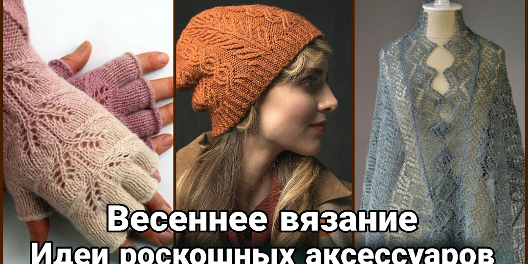 Весна, стиль, вдохновение: роскошное вязание для самого стильного сезона. Весенние вязаные аксессуары.