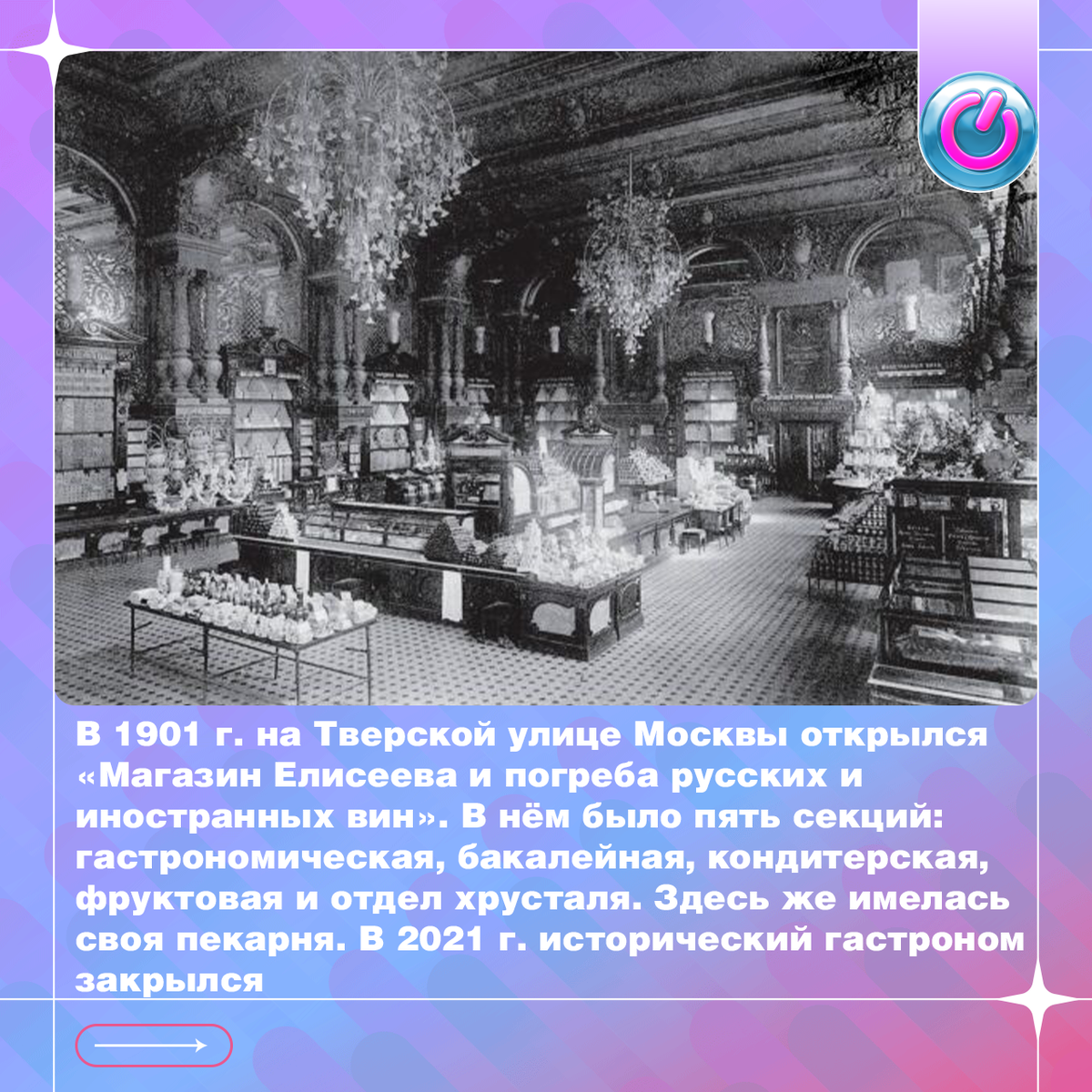 В 1901 г. на Тверской улице Москвы открылся «Магазин Елисеева и погреба русских и иностранных вин» легендарной купеческой династии. В нём было пять секций: гастрономическая, бакалейная, кондитерская, фруктовая и отдел хрусталя. Здесь же имелась своя пекарня. За диковинными товарами в роскошный магазин москвичи приезжали в экипажах, покупателей встречал и провожал швейцар в ливрее. В 2021 г. исторический гастроном закрылся