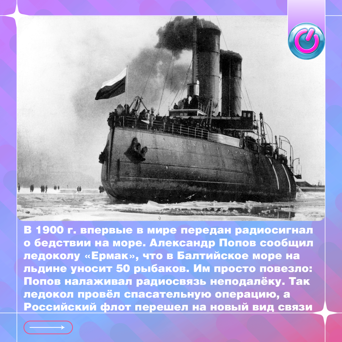 В 1900 г. впервые в мире передан радиосигнал о бедствии на море. Своё изобретение Александр Попов задействовал сам, сообщив команде ледокола «Ермак», что в Балтийское море на льдине уносит 50 рыбаков. Терпящим бедствие просто повезло: Попов налаживал радиосвязь неподалёку. Так ледокол провёл спасательную операцию, радиотелеграф доказал надежность, а Российский флот перешел на новый вид связи