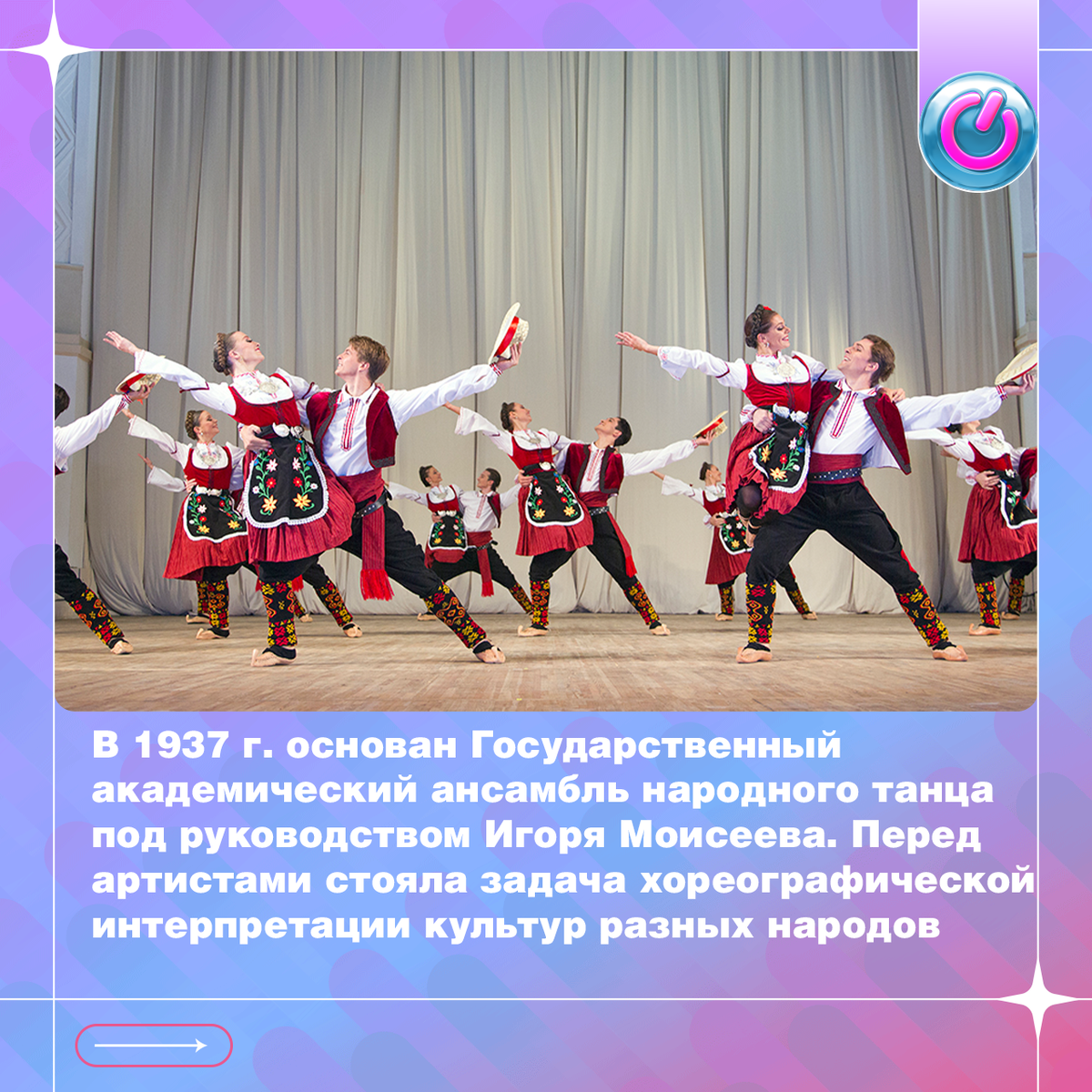 В 1937 г. основан Государственный академический ансамбль народного танца под руководством Игоря Моисеева. Перед артистами стояла задача хореографической интерпретации культур разных народов. Они отправлялись в фольклорные экспедиции, после чего работали над каждым движением. Уже через год танцоры триумфально гастролировали за рубежом как негласные послы мира. Сегодня в репертуаре около 200 произведений, поставленных Игорем Моисеевым. После смерти художественного руководителя ансамбль носит его имя 