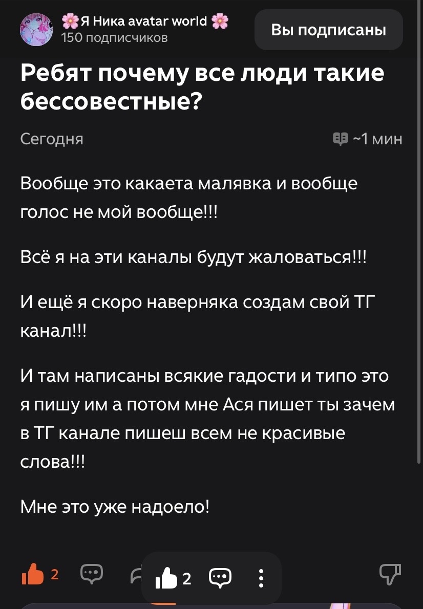 •    Сначало, я написала своё мнение по поводу арта с котёнком, написала что похоже на искусственный интеллект, Ника попыталась оправдаться но я не верила, перестала рисовать арты всем : мне неважно даже,   Из-за этого она придумала как же меня унизить и реши написать что я ей писала гадости, хотя этого не было ни разу, я всего то написала своё мнение но Ника этого даже не поняла и подумала что я ей пишу гадости,  начнем с первого предложения, да я маленькая и что? Тебе то какое дело? Ты вообще про какой голос? Я тебя не знаю даже и не дружила с тобой даже, видео есть только с голосом своей сестры , меня и бота, жалуйся на кого угодно, мне всё равно на жалобы , у меня есть почты на которых я могу ввести свой канал, но ника всё равно может от меня избавится от меня как от таракана, про телеграмм пропустим, это не важно даже к теме этой статьи, «И там написаны всякие гадости и типо это я пишу им а потом а потом мне Ася пишет ты зачем в Тг канале пишешь всем не красивые слова!!!» смешно, гадость не написано ни где, перечитай мой комент и пойми ЧТО ЭТО МОЁ МНЕНИЕ, я не писала что это ты им пишешь «гадости», у тебя мозги не развиваются или что? По сути ты врёшь всем ради хайпа и актива, я хоть и немного вру , но ты врёшь на каждом шагу, меня это уже бесит что ты врёшь и ПОЛУЧАЕШЬ АКТИВ, Мне даже такого не дают а тебе много, я не завидую просто обидно что небольшое число мне не могут добить, закончим уже ведь я уже не готова разбирать для вас ситуации. Всем пока.